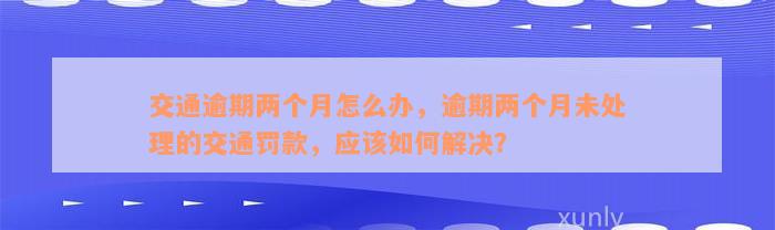 交通逾期两个月怎么办，逾期两个月未处理的交通罚款，应该如何解决？