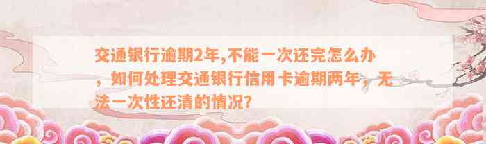 交通银行逾期2年,不能一次还完怎么办，如何处理交通银行信用卡逾期两年，无法一次性还清的情况？