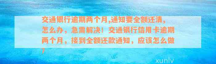 交通银行逾期两个月,通知要全额还清,怎么办，急需解决！交通银行信用卡逾期两个月，接到全额还款通知，应该怎么做？