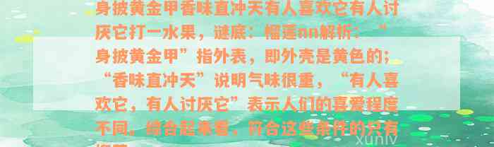 身披黄金甲香味直冲天有人喜欢它有人讨厌它打一水果，谜底：榴莲nn解析：“身披黄金甲”指外表，即外壳是黄色的；“香味直冲天”说明气味很重，“有人喜欢它，有人讨厌它”表示人们的喜爱程度不同。综合起来看，符合这些条件的只有榴莲。