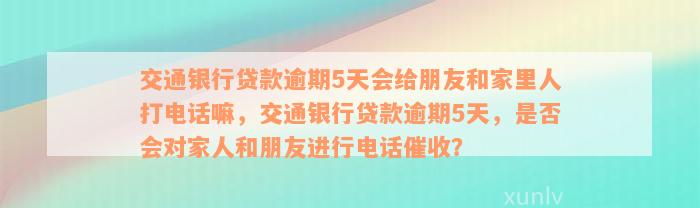 交通银行贷款逾期5天会给朋友和家里人打电话嘛，交通银行贷款逾期5天，是否会对家人和朋友进行电话催收？