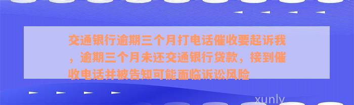 交通银行逾期三个月打电话催收要起诉我，逾期三个月未还交通银行贷款，接到催收电话并被告知可能面临诉讼风险