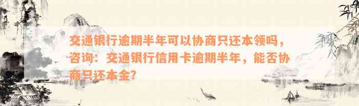 交通银行逾期半年可以协商只还本领吗，咨询：交通银行信用卡逾期半年，能否协商只还本金？