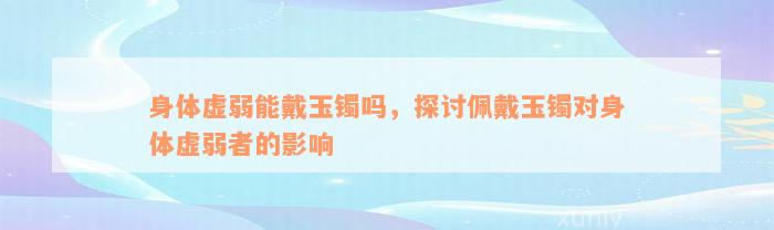 身体虚弱能戴玉镯吗，探讨佩戴玉镯对身体虚弱者的影响