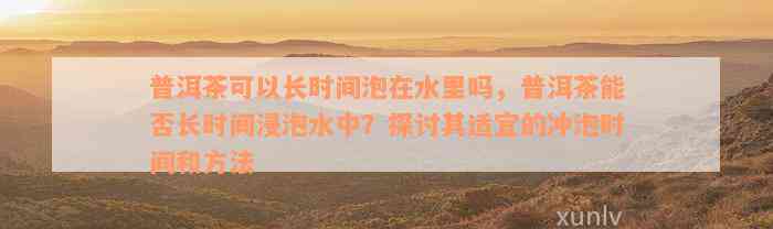 普洱茶可以长时间泡在水里吗，普洱茶能否长时间浸泡水中？探讨其适宜的冲泡时间和方法