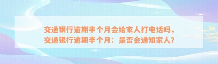 交通银行逾期半个月会给家人打电话吗，交通银行逾期半个月：是否会通知家人？