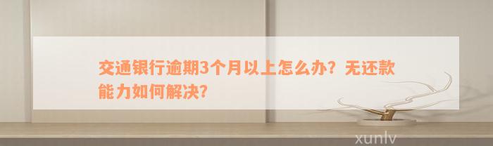 交通银行逾期3个月以上怎么办？无还款能力如何解决？