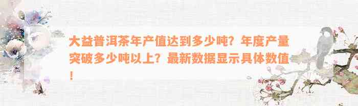 大益普洱茶年产值达到多少吨？年度产量突破多少吨以上？最新数据显示具体数值！