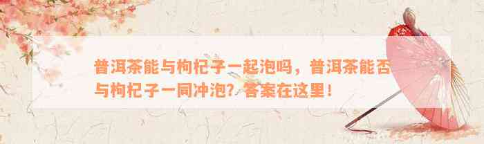 普洱茶能与枸杞子一起泡吗，普洱茶能否与枸杞子一同冲泡？答案在这里！