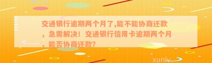 交通银行逾期两个月了,能不能协商还款，急需解决！交通银行信用卡逾期两个月，能否协商还款？