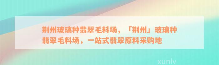 荆州玻璃种翡翠毛料场，「荆州」玻璃种翡翠毛料场，一站式翡翠原料采购地