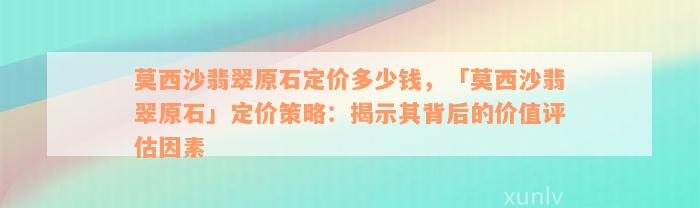 莫西沙翡翠原石定价多少钱，「莫西沙翡翠原石」定价策略：揭示其背后的价值评估因素