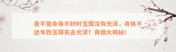 是不是身体不好时玉镯没有光泽，身体不适导致玉镯失去光泽？真相大揭秘！