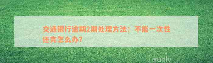 交通银行逾期2期处理方法：不能一次性还完怎么办？