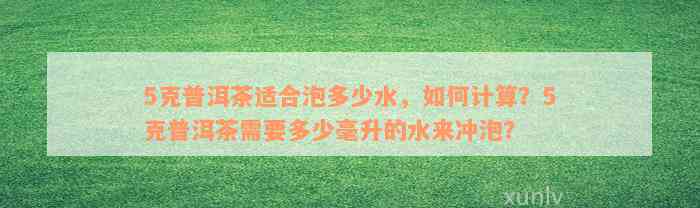 5克普洱茶适合泡多少水，如何计算？5克普洱茶需要多少毫升的水来冲泡？