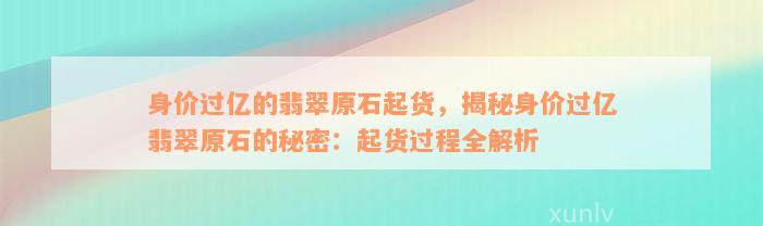 身价过亿的翡翠原石起货，揭秘身价过亿翡翠原石的秘密：起货过程全解析