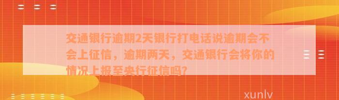 交通银行逾期2天银行打电话说逾期会不会上征信，逾期两天，交通银行会将你的情况上报至央行征信吗？