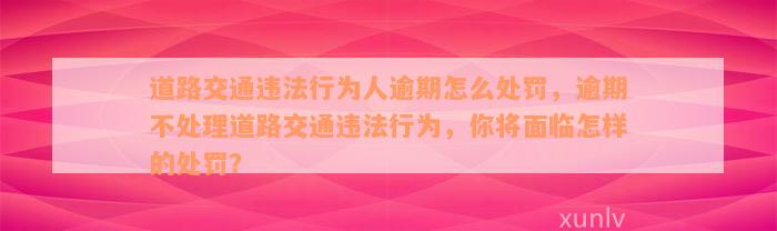 道路交通违法行为人逾期怎么处罚，逾期不处理道路交通违法行为，你将面临怎样的处罚？