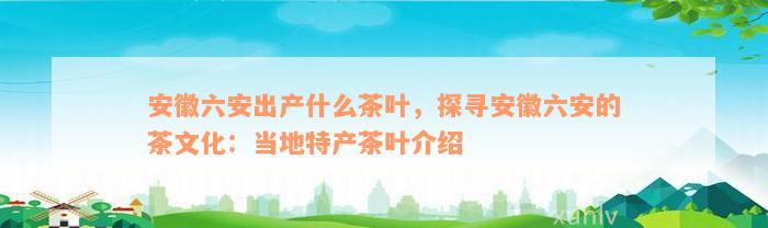 安徽六安出产什么茶叶，探寻安徽六安的茶文化：当地特产茶叶介绍