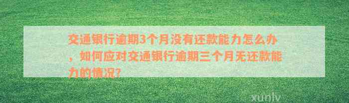 交通银行逾期3个月没有还款能力怎么办，如何应对交通银行逾期三个月无还款能力的情况？