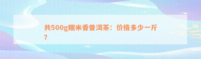 共500g糯米香普洱茶：价格多少一斤？