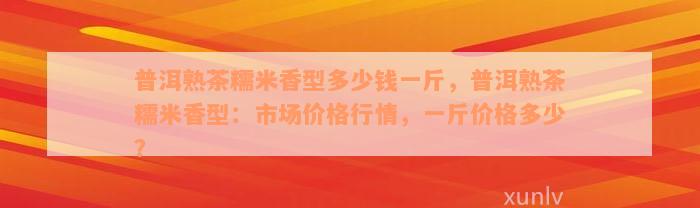 普洱熟茶糯米香型多少钱一斤，普洱熟茶糯米香型：市场价格行情，一斤价格多少？