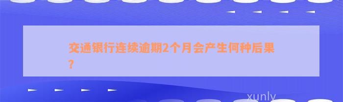 交通银行连续逾期2个月会产生何种后果？