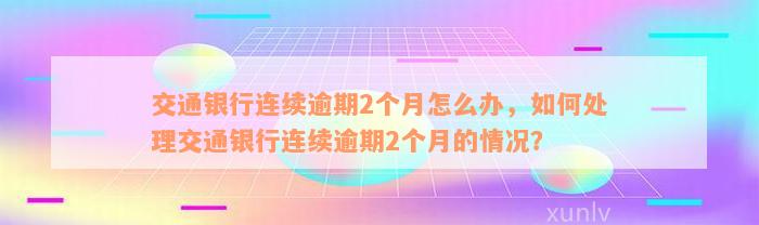 交通银行连续逾期2个月怎么办，如何处理交通银行连续逾期2个月的情况？