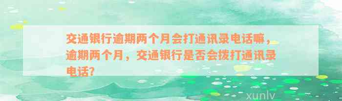 交通银行逾期两个月会打通讯录电话嘛，逾期两个月，交通银行是否会拨打通讯录电话？