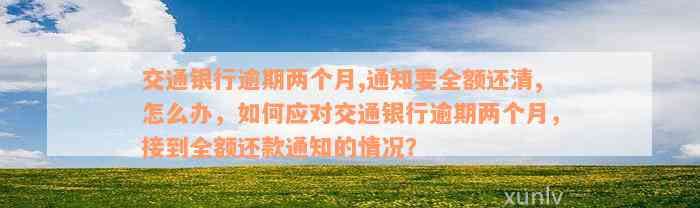 交通银行逾期两个月,通知要全额还清,怎么办，如何应对交通银行逾期两个月，接到全额还款通知的情况？