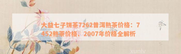 大益七子饼茶7262普洱熟茶价格：7452熟茶价格、2007年价格全解析