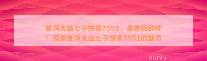 普洱大益七子饼茶7552，品尝历韵味：探索普洱大益七子饼茶7552的魅力