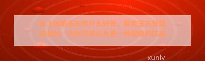 身上佩戴玉石有什么好处，探究玉石佩戴的益处：为何它被认为是一种健康的饰品？