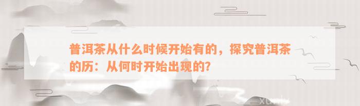 普洱茶从什么时候开始有的，探究普洱茶的历：从何时开始出现的？