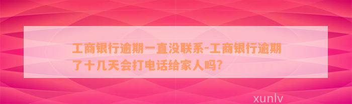 工商银行逾期一直没联系-工商银行逾期了十几天会打电话给家人吗?