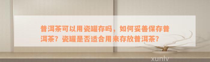 普洱茶可以用瓷罐存吗，如何妥善保存普洱茶？瓷罐是否适合用来存放普洱茶？