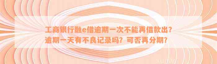 工商银行融e借逾期一次不能再借款出？逾期一天有不良记录吗？可否再分期？