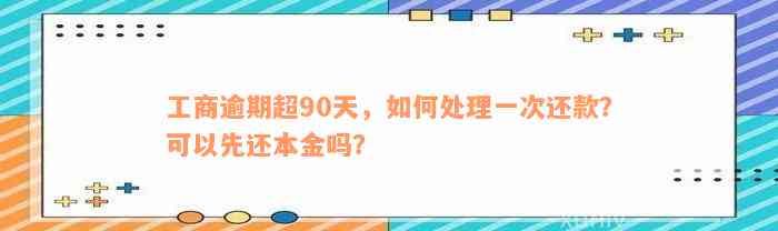 工商逾期超90天，如何处理一次还款？可以先还本金吗？