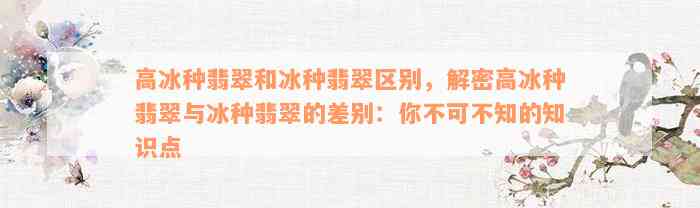 高冰种翡翠和冰种翡翠区别，解密高冰种翡翠与冰种翡翠的差别：你不可不知的知识点