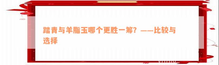 踏青与羊脂玉哪个更胜一筹？——比较与选择