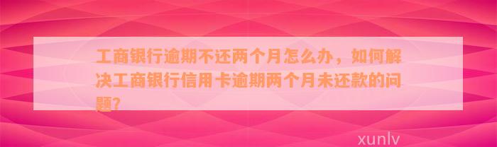 工商银行逾期不还两个月怎么办，如何解决工商银行信用卡逾期两个月未还款的问题？