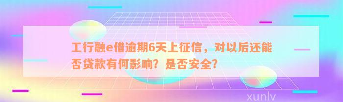 工行融e借逾期6天上征信，对以后还能否贷款有何影响？是否安全？