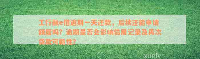 工行融e借逾期一天还款，后续还能申请额度吗？逾期是否会影响信用记录及再次贷款可能性？