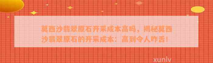 莫西沙翡翠原石开采成本高吗，揭秘莫西沙翡翠原石的开采成本：高到令人咋舌！