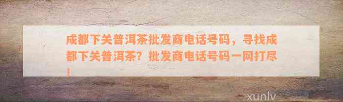 成都下关普洱茶批发商电话号码，寻找成都下关普洱茶？批发商电话号码一网打尽！