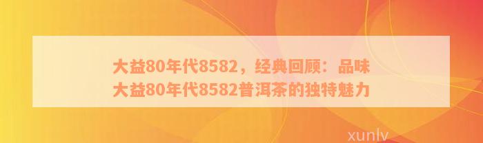 大益80年代8582，经典回顾：品味大益80年代8582普洱茶的独特魅力