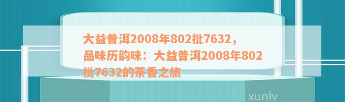 大益普洱2008年802批7632，品味历韵味：大益普洱2008年802批7632的茶香之旅