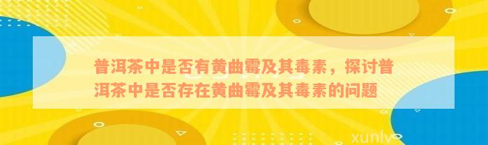 普洱茶中是否有黄曲霉及其毒素，探讨普洱茶中是否存在黄曲霉及其毒素的问题