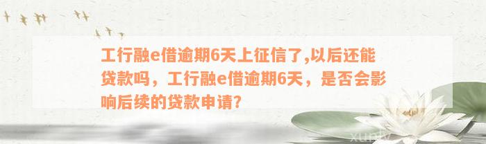 工行融e借逾期6天上征信了,以后还能贷款吗，工行融e借逾期6天，是否会影响后续的贷款申请？