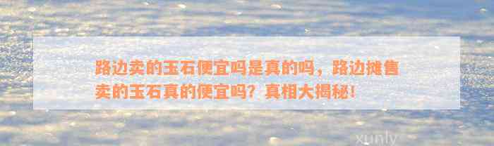 路边卖的玉石便宜吗是真的吗，路边摊售卖的玉石真的便宜吗？真相大揭秘！